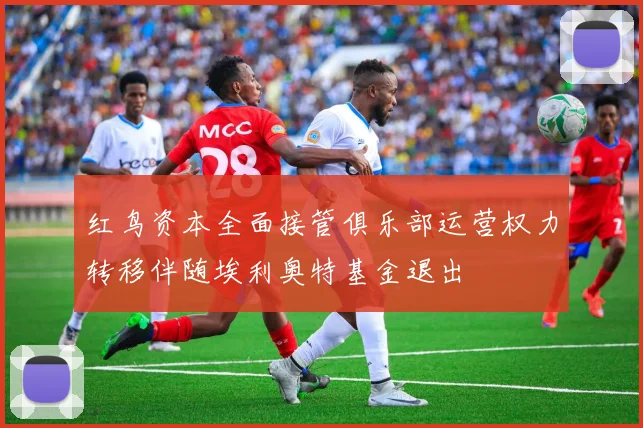红鸟资本全面接管俱乐部运营权力转移伴随埃利奥特基金退出