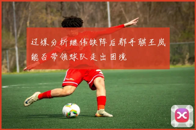 辽媒分析继伟缺阵后鄢手骐王岚嵚能否带领球队走出困境