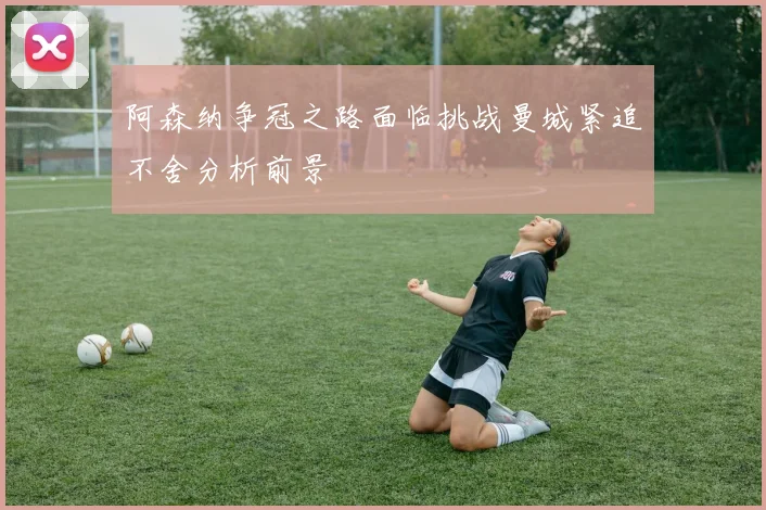 阿森纳争冠之路面临挑战曼城紧追不舍分析前景