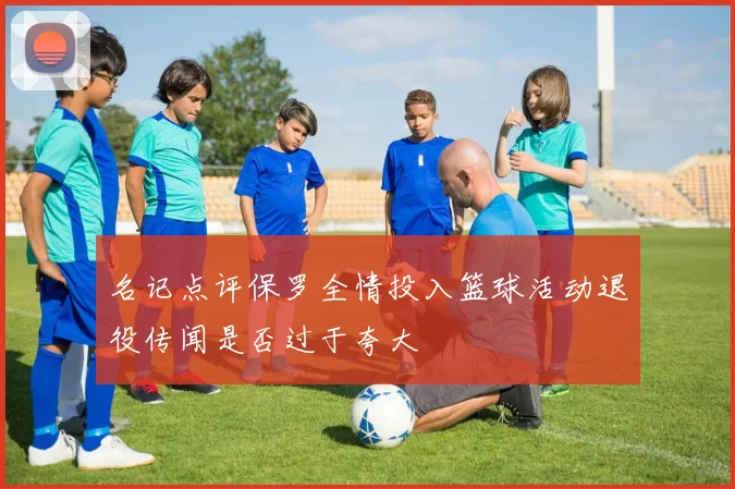 名记点评保罗全情投入篮球活动退役传闻是否过于夸大