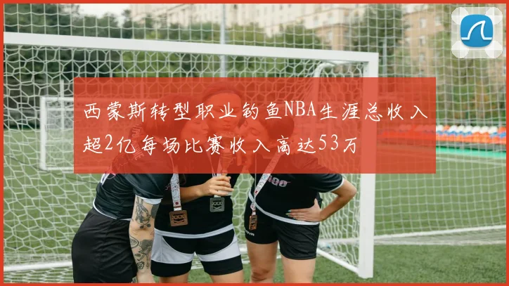 西蒙斯转型职业钓鱼NBA生涯总收入超2亿每场比赛收入高达53万