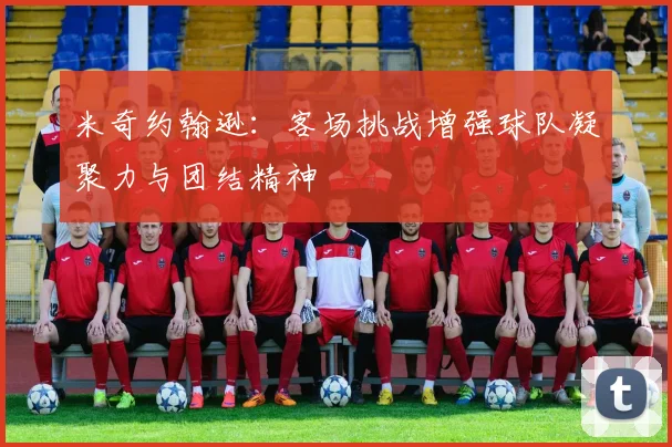 米奇约翰逊：客场挑战增强球队凝聚力与团结精神