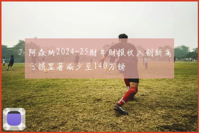 阿森纳2024-25财年财报收入创新高亏损显著减少至140万镑
