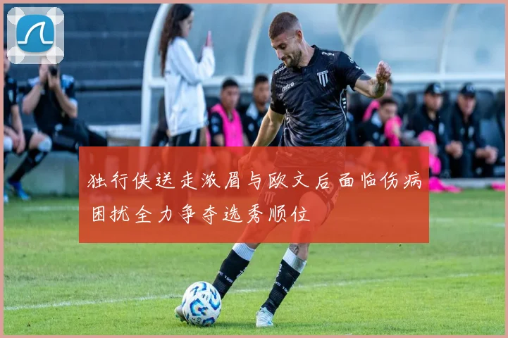 独行侠送走浓眉与欧文后面临伤病困扰全力争夺选秀顺位