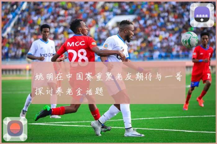 姚明在中国赛重聚老友期待与一哥探讨养老金话题