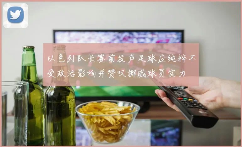 以色列队长赛前发声足球应纯粹不受政治影响并赞叹挪威球员实力