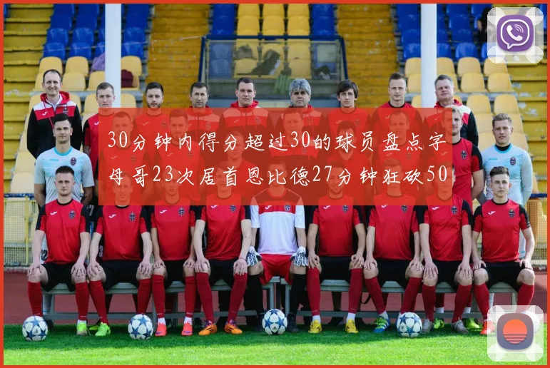 30分钟内得分超过30的球员盘点字母哥23次居首恩比德27分钟狂砍50分