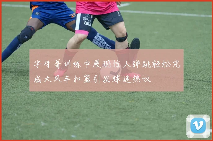 字母哥训练中展现惊人弹跳轻松完成大风车扣篮引发球迷热议