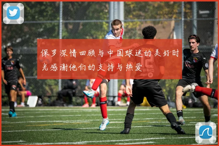 保罗深情回顾与中国球迷的美好时光感谢他们的支持与热爱