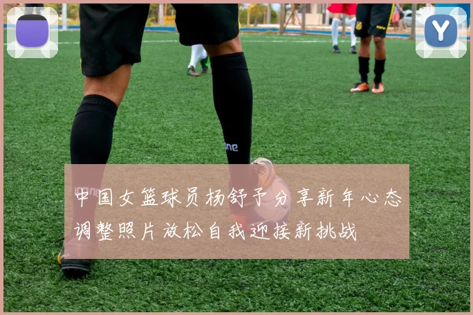 中国女篮球员杨舒予分享新年心态调整照片放松自我迎接新挑战