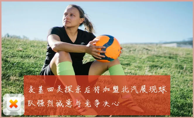 麦基回美探亲后将加盟北汽展现球队强烈诚意与竞争决心