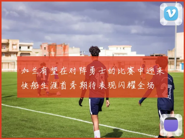 加兰有望在对阵勇士的比赛中迎来快船生涯首秀期待表现闪耀全场