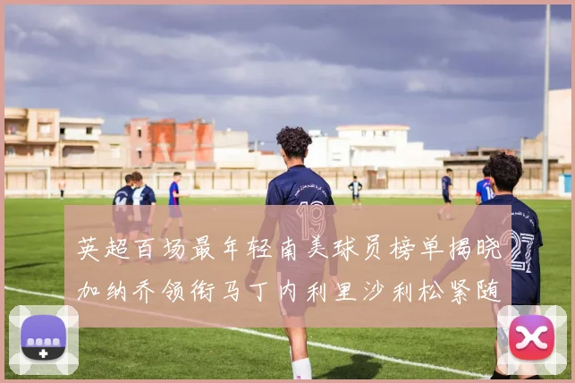 英超百场最年轻南美球员榜单揭晓加纳乔领衔马丁内利里沙利松紧随其后