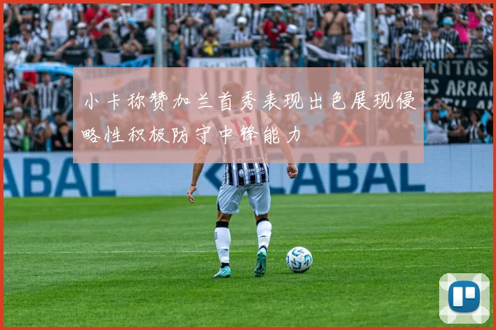 小卡称赞加兰首秀表现出色展现侵略性积极防守中锋能力