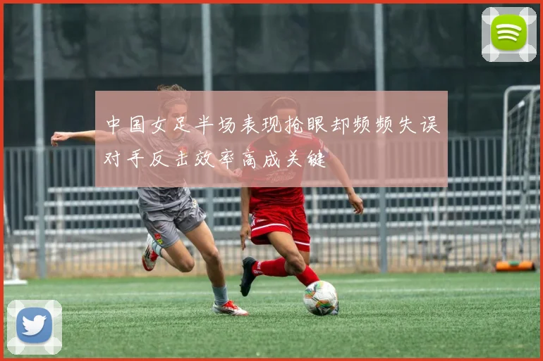 中国女足半场表现抢眼却频频失误对手反击效率高成关键