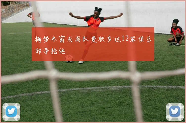 梅努冬窗或离队曼联多达12家俱乐部争抢他