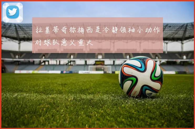 拉基蒂奇称梅西是冷静领袖小动作对球队意义重大