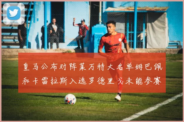 皇马公布对阵莱万特大名单姆巴佩和卡雷拉斯入选罗德里戈未能参赛