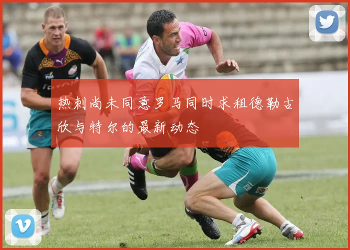 热刺尚未同意罗马同时求租德勒古欣与特尔的最新动态