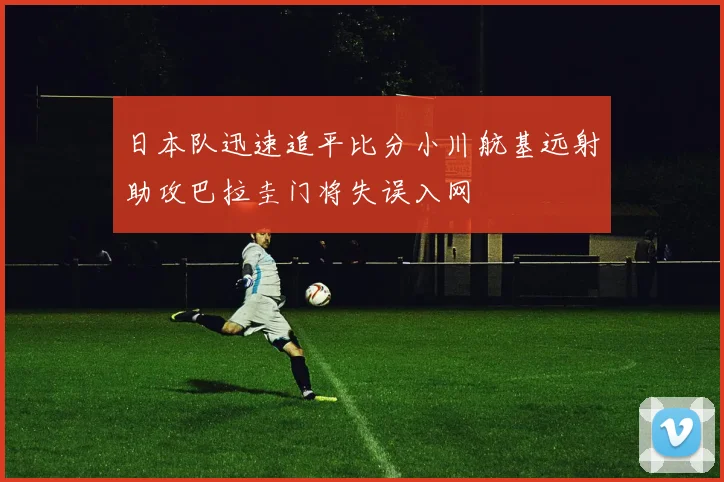 日本队迅速追平比分小川航基远射助攻巴拉圭门将失误入网