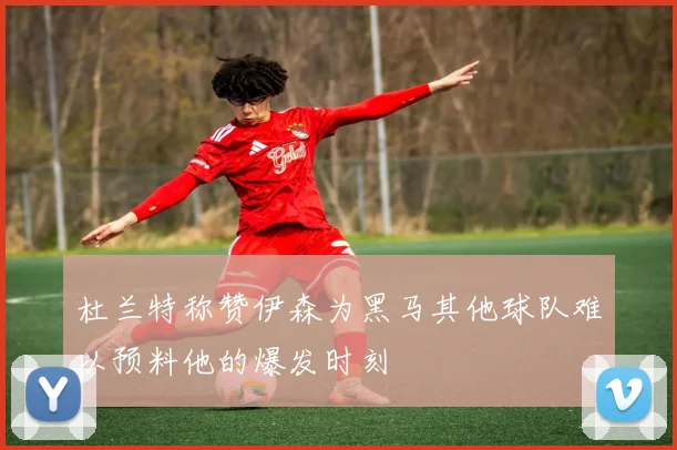 杜兰特称赞伊森为黑马其他球队难以预料他的爆发时刻