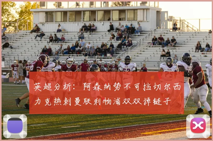 英超分析：阿森纳势不可挡切尔西力克热刺曼联利物浦双双掉链子