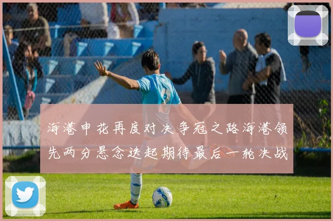 海港申花再度对决争冠之路海港领先两分悬念迭起期待最后一轮决战