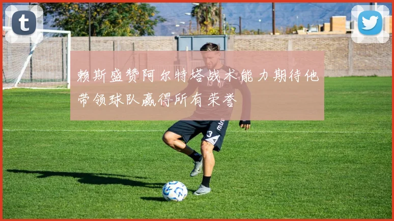 赖斯盛赞阿尔特塔战术能力期待他带领球队赢得所有荣誉