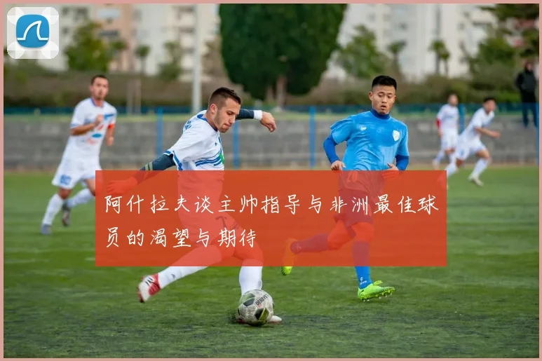 阿什拉夫谈主帅指导与非洲最佳球员的渴望与期待