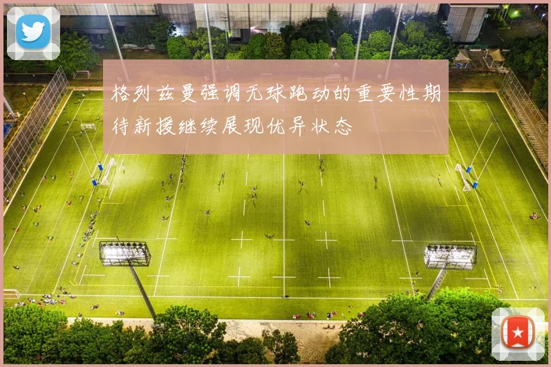 格列兹曼强调无球跑动的重要性期待新援继续展现优异状态