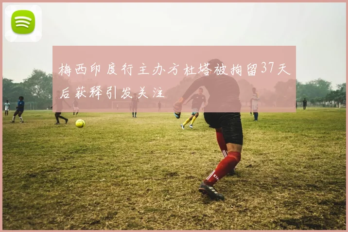 梅西印度行主办方杜塔被拘留37天后获释引发关注