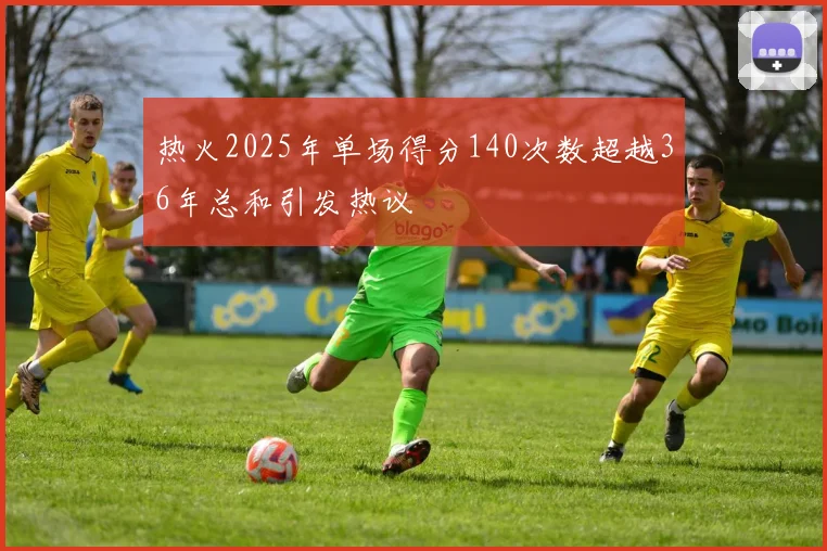 热火2025年单场得分140次数超越36年总和引发热议