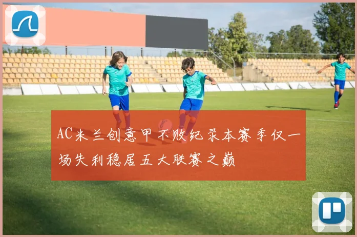 AC米兰创意甲不败纪录本赛季仅一场失利稳居五大联赛之巅