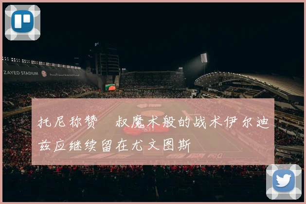 托尼称赞囧叔魔术般的战术伊尔迪兹应继续留在尤文图斯