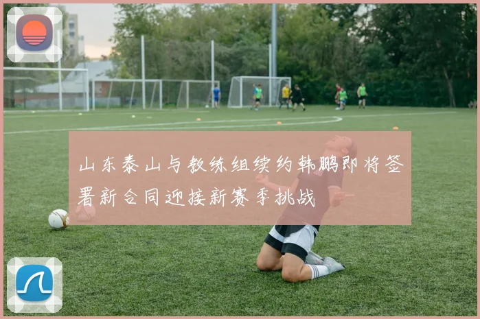山东泰山与教练组续约韩鹏即将签署新合同迎接新赛季挑战