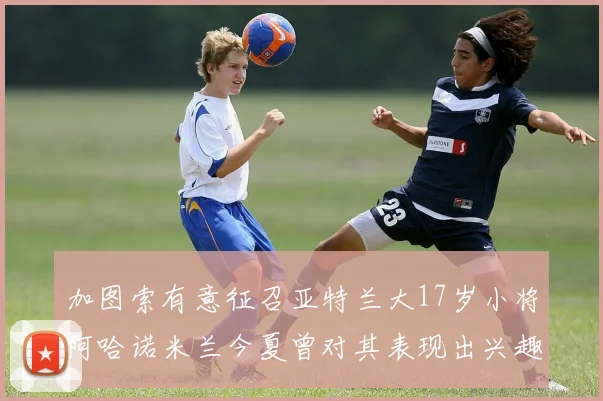 加图索有意征召亚特兰大17岁小将阿哈诺米兰今夏曾对其表现出兴趣