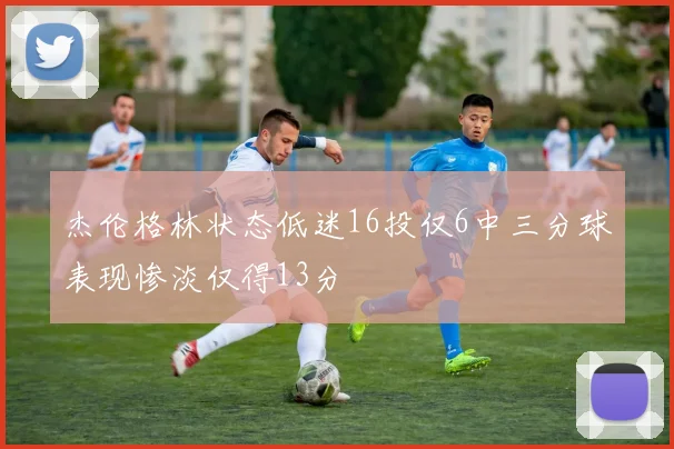 杰伦格林状态低迷16投仅6中三分球表现惨淡仅得13分