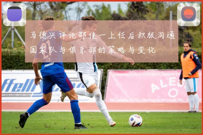 马德兴评论邵佳一上任后积极沟通国家队与俱乐部的策略与变化