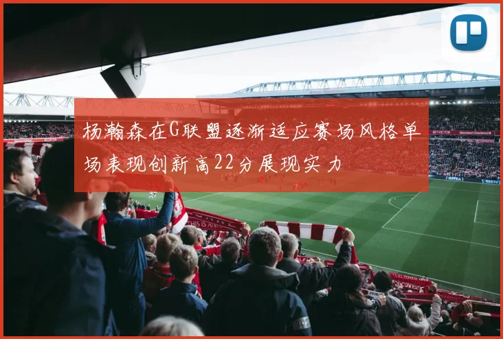 杨瀚森在G联盟逐渐适应赛场风格单场表现创新高22分展现实力