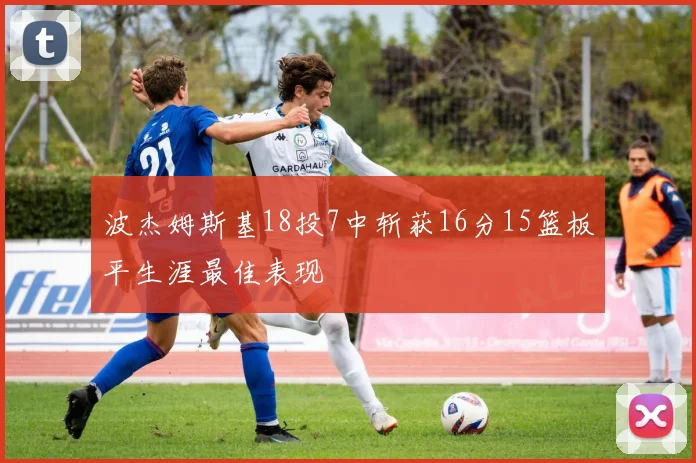 波杰姆斯基18投7中斩获16分15篮板平生涯最佳表现