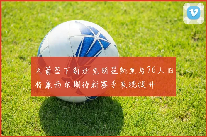 火箭签下前杜克明星凯里与76人旧将康西尔期待新赛季表现提升