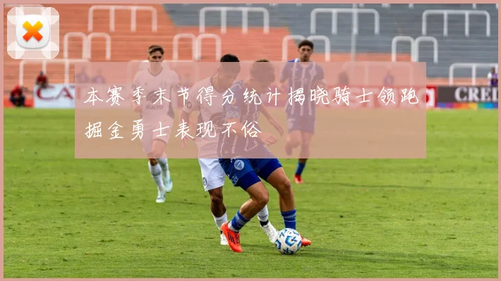 本赛季末节得分统计揭晓骑士领跑掘金勇士表现不俗