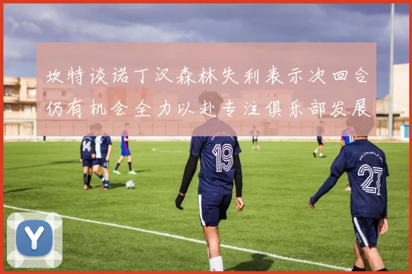 坎特谈诺丁汉森林失利表示次回合仍有机会全力以赴专注俱乐部发展